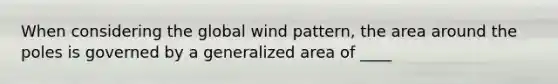 When considering the global wind pattern, the area around the poles is governed by a generalized area of ____