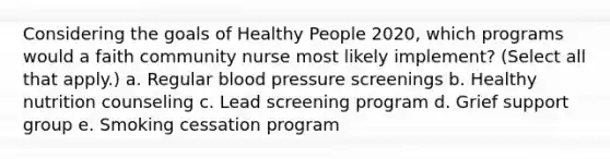 Considering the goals of Healthy People 2020, which programs would a faith community nurse most likely implement? (Select all that apply.) a. Regular blood pressure screenings b. Healthy nutrition counseling c. Lead screening program d. Grief support group e. Smoking cessation program