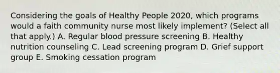 Considering the goals of Healthy People 2020, which programs would a faith community nurse most likely implement? (Select all that apply.) A. Regular blood pressure screening B. Healthy nutrition counseling C. Lead screening program D. Grief support group E. Smoking cessation program