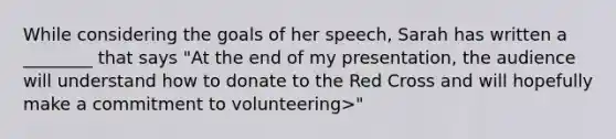 While considering the goals of her speech, Sarah has written a ________ that says "At the end of my presentation, the audience will understand how to donate to the Red Cross and will hopefully make a commitment to volunteering>"