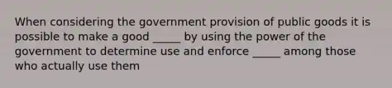 When considering the government provision of public goods it is possible to make a good _____ by using the power of the government to determine use and enforce _____ among those who actually use them