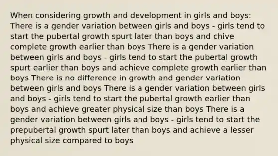 When considering growth and development in girls and boys: There is a gender variation between girls and boys - girls tend to start the pubertal growth spurt later than boys and chive complete growth earlier than boys There is a gender variation between girls and boys - girls tend to start the pubertal growth spurt earlier than boys and achieve complete growth earlier than boys There is no difference in growth and gender variation between girls and boys There is a gender variation between girls and boys - girls tend to start the pubertal growth earlier than boys and achieve greater physical size than boys There is a gender variation between girls and boys - girls tend to start the prepubertal growth spurt later than boys and achieve a lesser physical size compared to boys