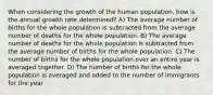 When considering the growth of the human population, how is the annual growth rate determined? A) The average number of births for the whole population is subtracted from the average number of deaths for the whole population. B) The average number of deaths for the whole population is subtracted from the average number of births for the whole population. C) The number of births for the whole population over an entire year is averaged together. D) The number of births for the whole population is averaged and added to the number of immigrants for the year.