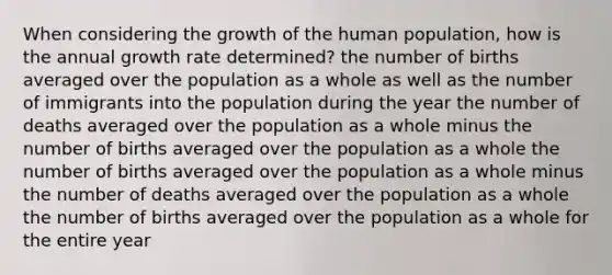 When considering the growth of the human population, how is the annual growth rate determined? the number of births averaged over the population as a whole as well as the number of immigrants into the population during the year the number of deaths averaged over the population as a whole minus the number of births averaged over the population as a whole the number of births averaged over the population as a whole minus the number of deaths averaged over the population as a whole the number of births averaged over the population as a whole for the entire year