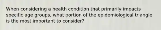 When considering a health condition that primarily impacts specific age groups, what portion of the epidemiological triangle is the most important to consider?