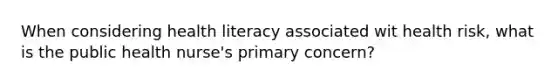 When considering health literacy associated wit health risk, what is the public health nurse's primary concern?