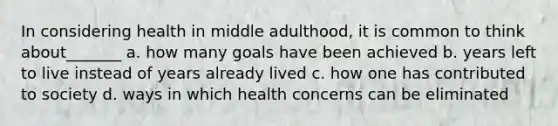 In considering health in middle adulthood, it is common to think about_______ a. how many goals have been achieved b. years left to live instead of years already lived c. how one has contributed to society d. ways in which health concerns can be eliminated