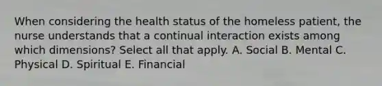 When considering the health status of the homeless patient, the nurse understands that a continual interaction exists among which dimensions? Select all that apply. A. Social B. Mental C. Physical D. Spiritual E. Financial