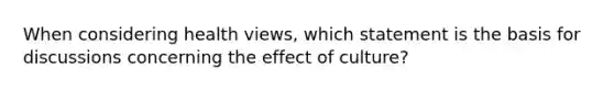 When considering health views, which statement is the basis for discussions concerning the effect of culture?