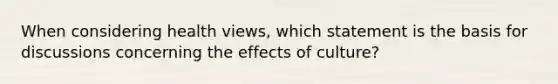 When considering health views, which statement is the basis for discussions concerning the effects of culture?