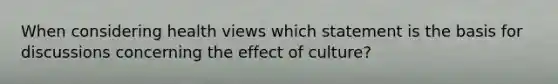 When considering health views which statement is the basis for discussions concerning the effect of culture?