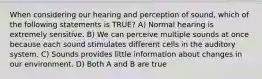 When considering our hearing and perception of sound, which of the following statements is TRUE? A) Normal hearing is extremely sensitive. B) We can perceive multiple sounds at once because each sound stimulates different cells in the auditory system. C) Sounds provides little information about changes in our environment. D) Both A and B are true