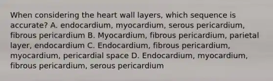 When considering the heart wall layers, which sequence is accurate? A. endocardium, myocardium, serous pericardium, fibrous pericardium B. Myocardium, fibrous pericardium, parietal layer, endocardium C. Endocardium, fibrous pericardium, myocardium, pericardial space D. Endocardium, myocardium, fibrous pericardium, serous pericardium