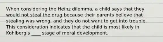 When considering the Heinz dilemma, a child says that they would not steal the drug because their parents believe that stealing was wrong, and they do not want to get into trouble. This consideration indicates that the child is most likely in Kohlberg's ____ stage of moral development.