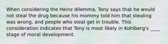 When considering the Heinz dilemma, Tony says that he would not steal the drug because his mommy told him that stealing was wrong, and people who steal get in trouble. This consideration indicates that Tony is most likely in Kohlberg's ____ stage of moral development.