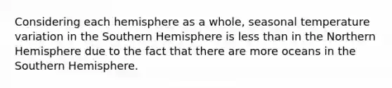 Considering each hemisphere as a whole, seasonal temperature variation in the Southern Hemisphere is less than in the Northern Hemisphere due to the fact that there are more oceans in the Southern Hemisphere.