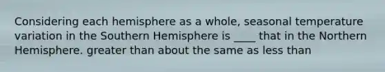 Considering each hemisphere as a whole, seasonal temperature variation in the Southern Hemisphere is ____ that in the Northern Hemisphere. greater than about the same as less than