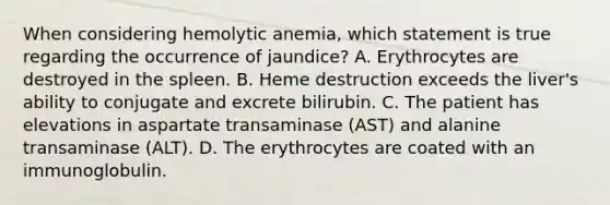 When considering hemolytic anemia, which statement is true regarding the occurrence of jaundice? A. Erythrocytes are destroyed in the spleen. B. Heme destruction exceeds the liver's ability to conjugate and excrete bilirubin. C. The patient has elevations in aspartate transaminase (AST) and alanine transaminase (ALT). D. The erythrocytes are coated with an immunoglobulin.