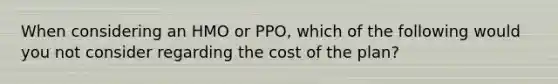 When considering an HMO or PPO, which of the following would you not consider regarding the cost of the plan?