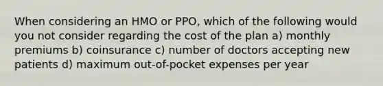 When considering an HMO or PPO, which of the following would you not consider regarding the cost of the plan a) monthly premiums b) coinsurance c) number of doctors accepting new patients d) maximum out-of-pocket expenses per year