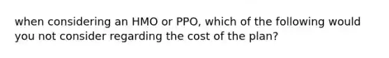 when considering an HMO or PPO, which of the following would you not consider regarding the cost of the plan?