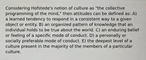 Considering Hofstede's notion of culture as "the collective programming of the mind," then attitudes can be defined as: A) a learned tendency to respond in a consistent way to a given object or entity. B) an organized pattern of knowledge that an individual holds to be true about the world. C) an enduring belief or feeling of a specific mode of conduct. D) a personally or socially preferable mode of conduct. E) the deepest level of a culture present in the majority of the members of a particular culture.