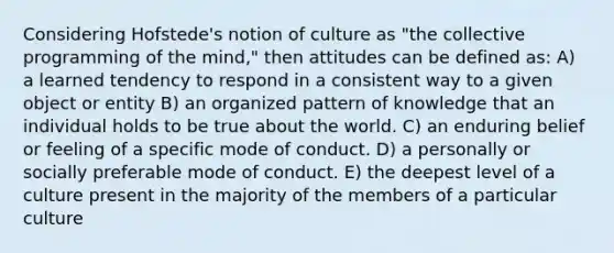 Considering Hofstede's notion of culture as "the collective programming of the mind," then attitudes can be defined as: A) a learned tendency to respond in a consistent way to a given object or entity B) an organized pattern of knowledge that an individual holds to be true about the world. C) an enduring belief or feeling of a specific mode of conduct. D) a personally or socially preferable mode of conduct. E) the deepest level of a culture present in the majority of the members of a particular culture