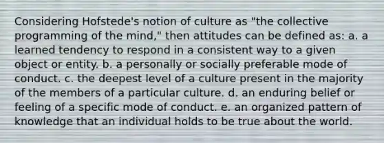 Considering Hofstede's notion of culture as "the collective programming of the mind," then attitudes can be defined as: a. a learned tendency to respond in a consistent way to a given object or entity. b. a personally or socially preferable mode of conduct. c. the deepest level of a culture present in the majority of the members of a particular culture. d. an enduring belief or feeling of a specific mode of conduct. e. an organized pattern of knowledge that an individual holds to be true about the world.