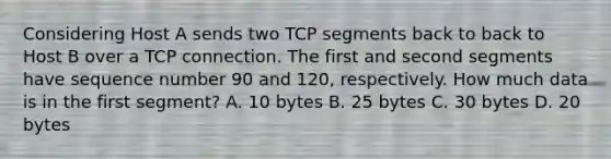 Considering Host A sends two TCP segments back to back to Host B over a TCP connection. The first and second segments have sequence number 90 and 120, respectively. How much data is in the first segment? A. 10 bytes B. 25 bytes C. 30 bytes D. 20 bytes