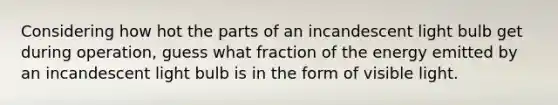 Considering how hot the parts of an incandescent light bulb get during operation, guess what fraction of the energy emitted by an incandescent light bulb is in the form of visible light.