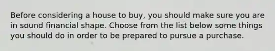 Before considering a house to buy, you should make sure you are in sound financial shape. Choose from the list below some things you should do in order to be prepared to pursue a purchase.