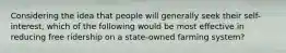 Considering the idea that people will generally seek their self-interest, which of the following would be most effective in reducing free ridership on a state-owned farming system?