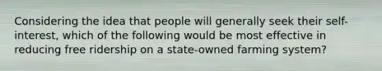 Considering the idea that people will generally seek their self-interest, which of the following would be most effective in reducing free ridership on a state-owned farming system?