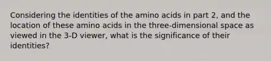 Considering the identities of the amino acids in part 2, and the location of these amino acids in the three-dimensional space as viewed in the 3-D viewer, what is the significance of their identities?