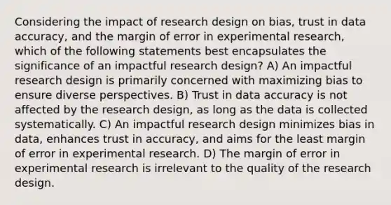 Considering the impact of research design on bias, trust in data accuracy, and the margin of error in experimental research, which of the following statements best encapsulates the significance of an impactful research design? A) An impactful research design is primarily concerned with maximizing bias to ensure diverse perspectives. B) Trust in data accuracy is not affected by the research design, as long as the data is collected systematically. C) An impactful research design minimizes bias in data, enhances trust in accuracy, and aims for the least margin of error in experimental research. D) The margin of error in experimental research is irrelevant to the quality of the research design.