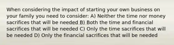 When considering the impact of starting your own business on your family you need to consider: A) Neither the time nor money sacrifices that will be needed B) Both the time and financial sacrifices that will be needed C) Only the time sacrifices that will be needed D) Only the financial sacrifices that will be needed