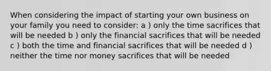 When considering the impact of starting your own business on your family you need to consider: a ) only the time sacrifices that will be needed b ) only the financial sacrifices that will be needed c ) both the time and financial sacrifices that will be needed d ) neither the time nor money sacrifices that will be needed