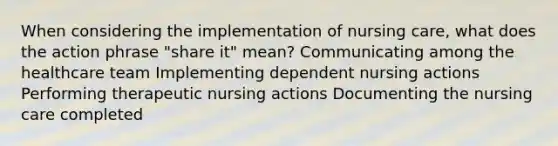 When considering the implementation of nursing care, what does the action phrase "share it" mean? Communicating among the healthcare team Implementing dependent nursing actions Performing therapeutic nursing actions Documenting the nursing care completed