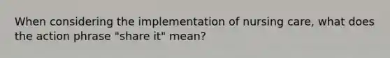 When considering the implementation of nursing care, what does the action phrase "share it" mean?