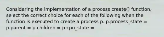 Considering the implementation of a process create() function, select the correct choice for each of the following when the function is executed to create a process p. p.process_state = p.parent = p.children = p.cpu_state =