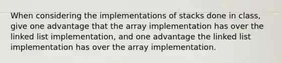 When considering the implementations of stacks done in class, give one advantage that the array implementation has over the linked list implementation, and one advantage the linked list implementation has over the array implementation.