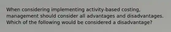 When considering implementing activity-based costing, management should consider all advantages and disadvantages. Which of the following would be considered a disadvantage?