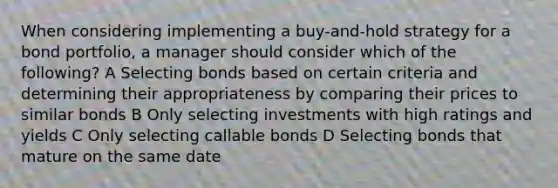 When considering implementing a buy-and-hold strategy for a bond portfolio, a manager should consider which of the following? A Selecting bonds based on certain criteria and determining their appropriateness by comparing their prices to similar bonds B Only selecting investments with high ratings and yields C Only selecting callable bonds D Selecting bonds that mature on the same date