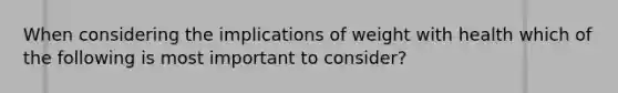 When considering the implications of weight with health which of the following is most important to consider?