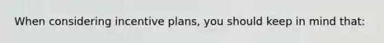 When considering incentive plans, you should keep in mind that: