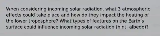 When considering incoming solar radiation, what 3 atmospheric effects could take place and how do they impact the heating of the lower troposphere? What types of features on the Earth's surface could influence incoming solar radiation (hint: albedo)?