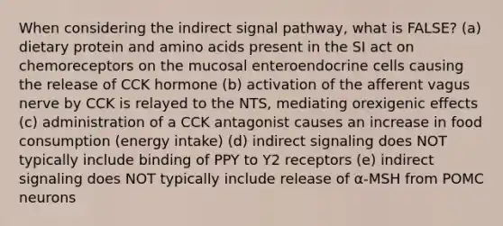 When considering the indirect signal pathway, what is FALSE? (a) dietary protein and amino acids present in the SI act on chemoreceptors on the mucosal enteroendocrine cells causing the release of CCK hormone (b) activation of the afferent vagus nerve by CCK is relayed to the NTS, mediating orexigenic effects (c) administration of a CCK antagonist causes an increase in food consumption (energy intake) (d) indirect signaling does NOT typically include binding of PPY to Y2 receptors (e) indirect signaling does NOT typically include release of α-MSH from POMC neurons