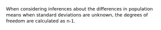 When considering inferences about the differences in population means when standard deviations are unknown, the degrees of freedom are calculated as n-1.