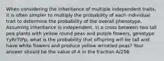 When considering the inheritance of multiple independent traits, it is often simpler to multiply the probability of each individual trait to determine the probability of the overall phenotype. Assuming inheritance is independent, in a cross between two tall pea plants with yellow round peas and purple flowers, genotype YyRrTtPp, what is the probability that offspring will be tall and have white flowers and produce yellow wrinkled peas? Your answer should be the value of A in the fraction A/256