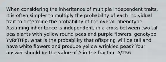 When considering the inheritance of multiple independent traits, it is often simpler to multiply the probability of each individual trait to determine the probability of the overall phenotype. Assuming inheritance is independent, in a cross between two tall pea plants with yellow round peas and purple flowers, genotype YyRrTtPp, what is the probability that offspring will be tall and have white flowers and produce yellow wrinkled peas? Your answer should be the value of A in the fraction A/256